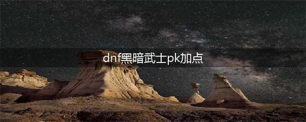 黑暗武士pk加点组合,黑暗武士刷图加点以及连招组合2021