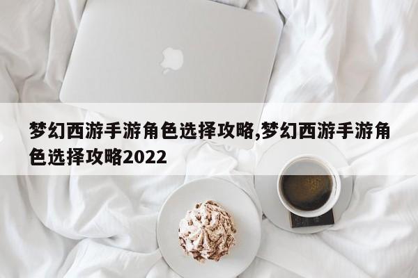 梦幻西游手游角色选择攻略,梦幻西游手游角色选择攻略2022