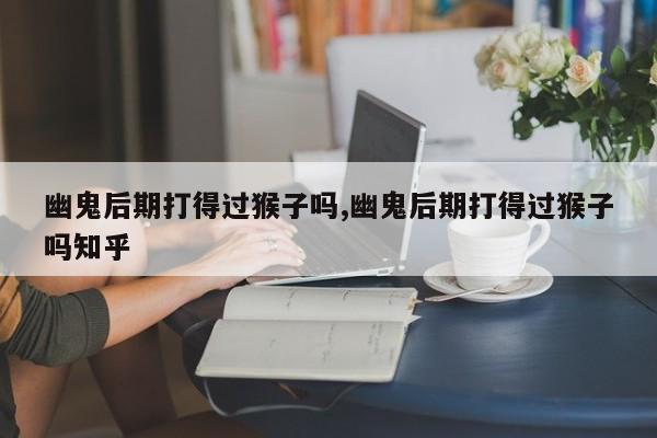 幽鬼后期打得过猴子吗,幽鬼后期打得过猴子吗知乎