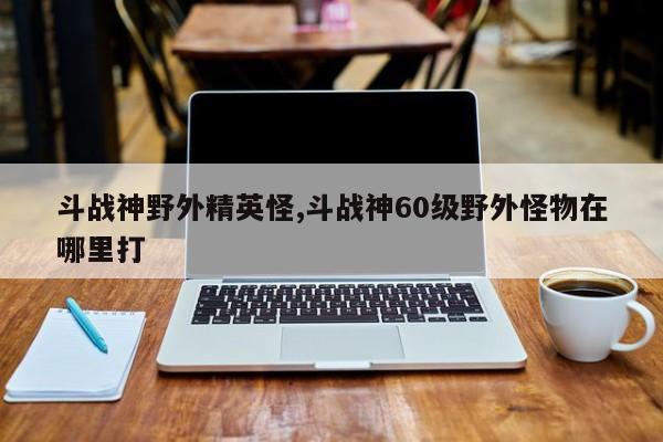 斗战神野外精英怪,斗战神60级野外怪物在哪里打