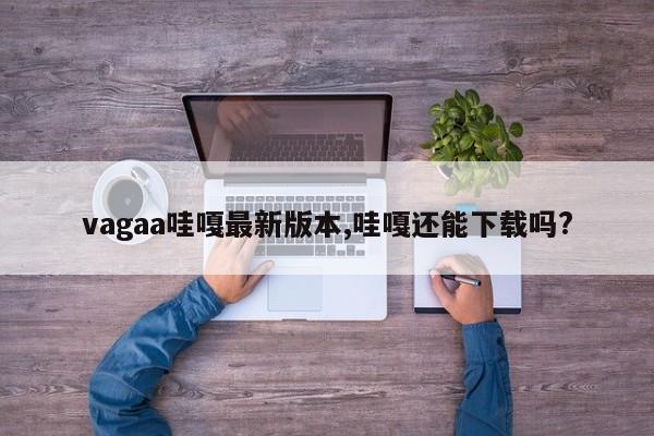 vagaa哇嘎最新版本,哇嘎还能下载吗?